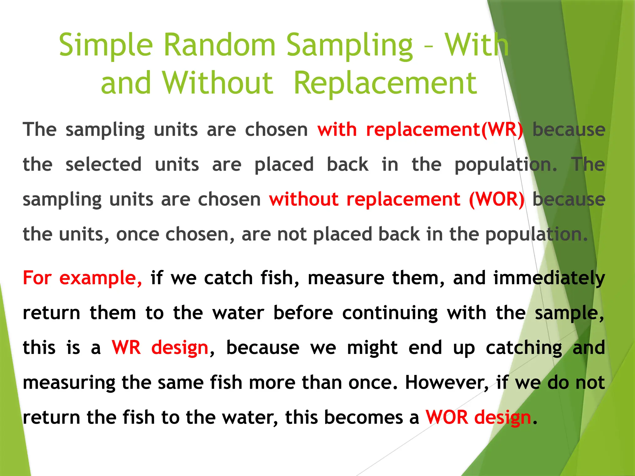 Simple Random Sampling – With and Without Replacement The sampling units are chosen with replacement(WR) because the selected units are placed back in the population. The sampling units are chosen without replacement (WOR) because the units, once chosen, are not placed back in the population. For example, if we catch fish, measure them, and immediately return them to the water before continuing with the sample, this is a WR design, because we might end up catching and measuring the same fish more than once. However, if we do not return the fish to the water, this becomes a WOR design. 