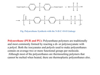 Fig. Polyurethane Synthesis with the N-H-C=O-O Linkage
Polyurethane (PUR and PU): Polyurethane polymers are traditionally
and most commonly formed by reacting a di- or polyisocyanate with
a polyol. Both the isocyanates and polyols used to make polyurethanes
contain on average two or more functional groups per molecule.
Although most of the polyurethanes are thermosetting polymers that
cannot be melted when heated, there are thermoplastic polyurethanes also.
 