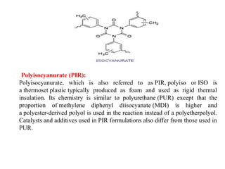 . Polyisocyanurate (PIR):
Polyisocyanurate, which is also referred to as PIR, polyiso or ISO is
a thermoset plastic typically produced as foam and used as rigid thermal
insulation. Its chemistry is similar to polyurethane (PUR) except that the
proportion of methylene diphenyl diisocyanate (MDI) is higher and
a polyester-derived polyol is used in the reaction instead of a polyetherpolyol.
Catalysts and additives used in PIR formulations also differ from those used in
PUR.
 
