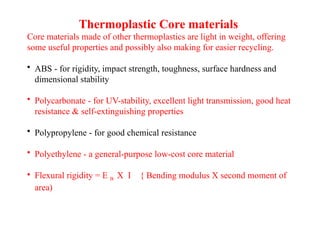 Thermoplastic Core materials
Core materials made of other thermoplastics are light in weight, offering
some useful properties and possibly also making for easier recycling.
• ABS - for rigidity, impact strength, toughness, surface hardness and
dimensional stability
• Polycarbonate - for UV-stability, excellent light transmission, good heat
resistance & self-extinguishing properties
• Polypropylene - for good chemical resistance
• Polyethylene - a general-purpose low-cost core material
• Flexural rigidity = E B X I { Bending modulus X second moment of
area)
 