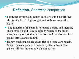 Definition- Sandwich composites
 Sandwich composites comprise of two thin but stiff face
sheets attached to lightweight materials known as the
Core.
 The function of the core is to reduce density and increase
shear strength and flexural rigidity where as the skins
must have good bonding to the core and possess excellent
axial stiffness and strength.
 Honey comb panels, rigid and flexible foam core panels,
Shape memory panels, filled and syntactic foam core
panels, all constitute sandwich composites.
3
 
