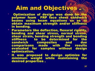 37
Aim and Objectives
• Optimization of design was done for the
polymer foam FRP face sheet sandwich
beams using beam equations so as to
obtain maximum strength and/or stiffness
in bending.
• Parameters like deflection, flexural rigidity,
bending and shear stress, normal stress,
shear strain, bending strength and bending
stiffness to be determined for the
sandwich composites and due
comparisons made with the results
evaluated for samples without design
optimization.
• It was proposed to design optimize for
minimum weight while maintaining the
desired properties .
 