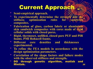 39
Current Approach
• Semi-empirical approach.
• To experimentally determine the strength and the
stiffness optimization rules for sandwich
composites.
• Fabrication of glass, carbon fabric or aluminium
skin sandwich composites with cores made of rigid
cellular solids with closed pores.
• Rigid, thermoset, unfilled, closed pore PUF and PIR
foams. PMI Rohacell foams.
• Different core densities and thicknesses
experimented.
• To refine the FEA models in accordance with the
design optimization parameters.
• Correlation of the shape factors and failure modes
with the observed stiffness and strength.
• DO through genetic algorithm, matlab and
Minitab.
 