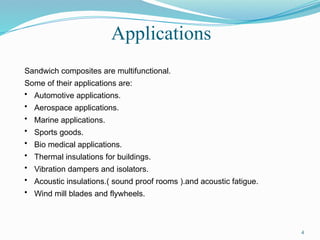 Applications
4
Sandwich composites are multifunctional.
Some of their applications are:
• Automotive applications.
• Aerospace applications.
• Marine applications.
• Sports goods.
• Bio medical applications.
• Thermal insulations for buildings.
• Vibration dampers and isolators.
• Acoustic insulations.( sound proof rooms ).and acoustic fatigue.
• Wind mill blades and flywheels.
 