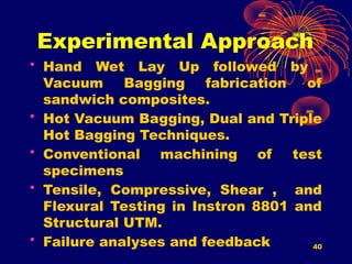 40
Experimental Approach
• Hand Wet Lay Up followed by
Vacuum Bagging fabrication of
sandwich composites.
• Hot Vacuum Bagging, Dual and Triple
Hot Bagging Techniques.
• Conventional machining of test
specimens
• Tensile, Compressive, Shear , and
Flexural Testing in Instron 8801 and
Structural UTM.
• Failure analyses and feedback
 