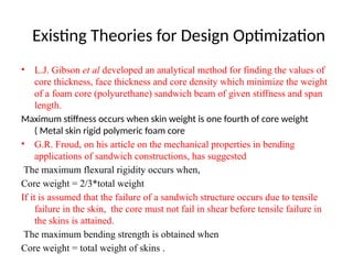 Existing Theories for Design Optimization
• L.J. Gibson et al developed an analytical method for finding the values of
core thickness, face thickness and core density which minimize the weight
of a foam core (polyurethane) sandwich beam of given stiffness and span
length.
Maximum stiffness occurs when skin weight is one fourth of core weight
( Metal skin rigid polymeric foam core
• G.R. Froud, on his article on the mechanical properties in bending
applications of sandwich constructions, has suggested
The maximum flexural rigidity occurs when,
Core weight = 2/3*total weight
If it is assumed that the failure of a sandwich structure occurs due to tensile
failure in the skin, the core must not fail in shear before tensile failure in
the skins is attained.
The maximum bending strength is obtained when
Core weight = total weight of skins .
 