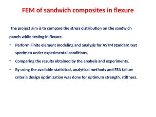 FEM of sandwich composites in flexure
The project aim is to compare the stress distribution on the sandwich
panels while testing in flexure.
• Perform Finite element modeling and analysis for ASTM standard test
specimen under experimental conditions.
• Comparing the results obtained by the analysis and experiments.
• By using the available statistical, analytical methods and FEA failure
criteria design optimization was done for optimum strength, stiffness.
 