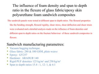 The influence of foam density and span to depth
ratio in the flexure of glass fabric/epoxy skin
polyurethane foam sandwich composites
The sandwich panels were tested at different span to depth ratios. The flexural properties
like the bending strength, flexural rigidity, shear stress, shear deflection and shear strain
were evaluated and a detailed analysis made on the influence of foam densities and
different span to depth ratios on the fracture behaviour of these sandwich composites in
flexure.
Sandwich manufacturing parametres:
 Vacuum bagging technique.
 Glass fabric: 280 & 100 GSM, plain weave
 Epoxy: GY257
 Hardener: ARADUR 140
 Rigid PUF densities 125 kg/m3
and 250 kg/m3
 Span to depth ratios 15.4 : 1, 12: 1, & 6:1
 