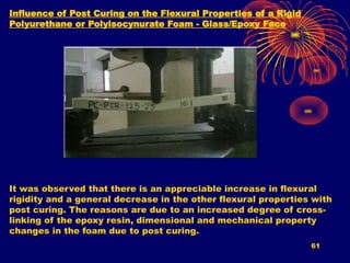 61
Influence of Post Curing on the Flexural Properties of a Rigid
Polyurethane or Polyisocynurate Foam - Glass/Epoxy Face
It was observed that there is an appreciable increase in flexural
rigidity and a general decrease in the other flexural properties with
post curing. The reasons are due to an increased degree of cross-
linking of the epoxy resin, dimensional and mechanical property
changes in the foam due to post curing.
 