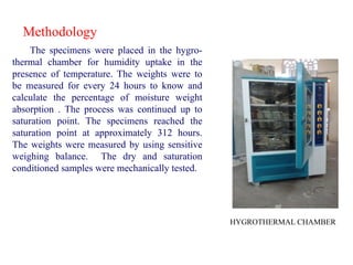 Methodology
The specimens were placed in the hygro-
thermal chamber for humidity uptake in the
presence of temperature. The weights were to
be measured for every 24 hours to know and
calculate the percentage of moisture weight
absorption . The process was continued up to
saturation point. The specimens reached the
saturation point at approximately 312 hours.
The weights were measured by using sensitive
weighing balance. The dry and saturation
conditioned samples were mechanically tested.
HYGROTHERMAL CHAMBER
 