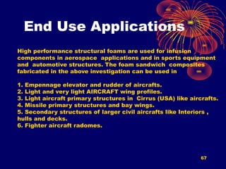 End Use Applications
67
High performance structural foams are used for infusion
components in aerospace applications and in sports equipment
and automotive structures. The foam sandwich composites
fabricated in the above investigation can be used in
1. Empennage elevator and rudder of aircrafts.
2. Light and very light AIRCRAFT wing profiles.
3. Light aircraft primary structures in Cirrus (USA) like aircrafts.
4. Missile primary structures and bay wings.
5. Secondary structures of larger civil aircrafts like Interiors ,
hulls and decks.
6. Fighter aircraft radomes.
 