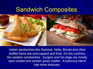 Sandwich Composites
Indian sandwiches like Samosa, Vada, Bonda and other
stuffed items are end-capped and fried. On the contrary,
the western sandwiches , burgers and hot dogs are mostly
open ended and contain green matter. A ludicrous blend
has more avenues.
 