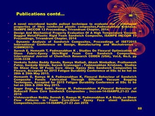 88
Publications contd…
• A novel microbond bundle pullout technique to evaluate the interfacial
properties of fibre reinforced plastic composites,Padmanabhan Krishnan,
ISAMPE INCCOM 13 Proceedings, Trivandrum Chapter, 2014
• Design And Mechanical Property Evaluation Of A High Temperature Vacuum
Bagged Metal/Plastic Rigid Foam Sandwich Composite, ISAMPE INCCOM 13
Proceedings, Trivandrum Chapter, 2014
• Dynamic Analysis of Sandwich Composites, Proceedings of ISET2015
International Conference on Design, Manufacturing and Mechatronics ,
ICDMM2015.
• Suresh E, Hemnath T, Padmanabhan K , Studies On Flexural Optimization Of
Glass Fabric-Epoxy Skin/Rigid Foam Core Sandwich Composites,
International Journal of ChemTech Research CODEN (USA), Vol.6, No.6, pp
3336-3338
• Venkata Subba Reddy Dandu, Ramya Malladi, Akash Nimbalkar, Prathamesh
Patne, Sankalp Shinde, Suresh Erannagari , Padmanabhan Krishnan, Studies
On Shear Flow Of Foam Core -Glass /Epoxy Skin Sandwich Composites In
Flexure, Accepted for 2015 Fatigue Durability Conference at IISc to be hel on
28th & 29th May 2015.
• Hemanth G, Ramya M & Padmanabhan K, Flexural Behaviour of Sandwich
Composite Panels Fabricated Through Different Vacuum Bagging
Techniques, Accepted for 2015 Fatigue Durability Conference at IISc to be
hel on 28th & 29th May 2015.
• Sagar Daga, Anuj Sobti, Ramya M, Padmanabhan K,Flexural Behaviour of
Rohacell Foam Core Sandwich Composites , Inccom-14-ISAMPE,21-23 Jan
2016
• Vishnuvardhan Reddy, Suresh E, Ramya M, Padmanabhan K,A Study on Shear
Flow Patterns in Foam Core-Glass/ Epoxy Face sheet Sandwich
Composites,Inccom-14-ISAMPE,21-23 Jan 2016
 
