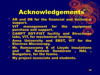 90
Acknowledgements
• AR and DB for the financial and technical
support.
• VIT management for the equipment
purchase and support.
• CAMPT DST-FIST facility and Structures
labs, VIT, for mechanical testing.
• Anna University and SBST, VIT for the
Electron Microscopy.
• Mr. Ramaswamy K of Lloyds Insulations
and Dr. Ramesh Sundaram , NAL ,
Bangalore, for the foams.
• My project associate and students.
 
