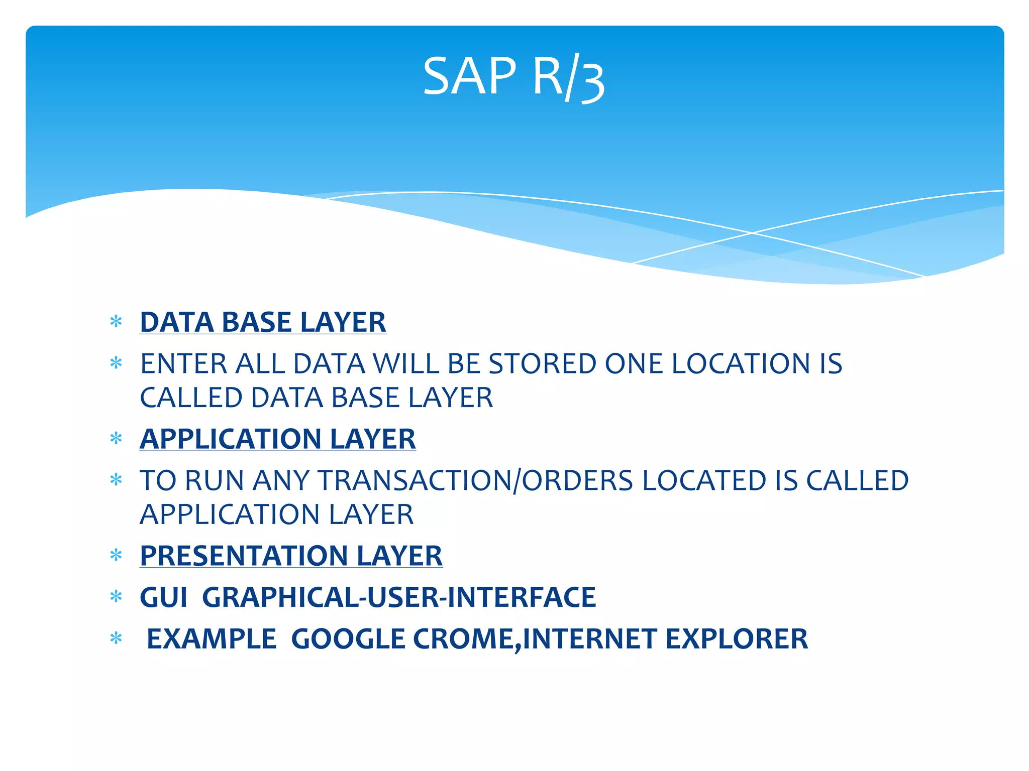 SAP R/3



DATA BASE LAYER
ENTER ALL DATA WILL BE STORED ONE LOCATION IS
CALLED DATA BASE LAYER
APPLICATION LAYER
TO RUN ANY TRANSACTION/ORDERS LOCATED IS CALLED
APPLICATION LAYER
PRESENTATION LAYER
GUI GRAPHICAL-USER-INTERFACE
EXAMPLE GOOGLE CROME,INTERNET EXPLORER
 