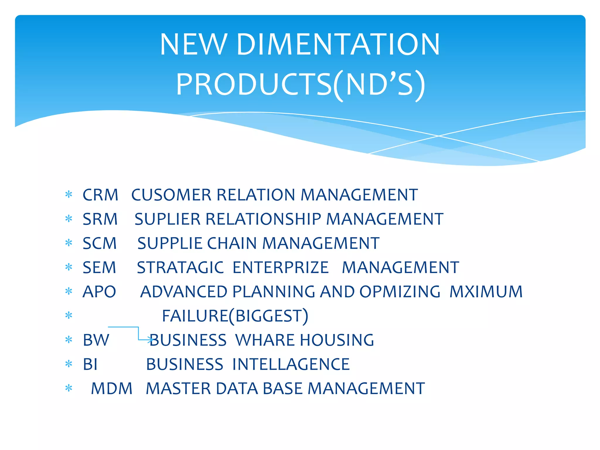 NEW DIMENTATION
        PRODUCTS(ND’S)


CRM CUSOMER RELATION MANAGEMENT
SRM SUPLIER RELATIONSHIP MANAGEMENT
SCM  SUPPLIE CHAIN MANAGEMENT
SEM  STRATAGIC ENTERPRIZE MANAGEMENT
APO  ADVANCED PLANNING AND OPMIZING MXIMUM
        FAILURE(BIGGEST)
BW    BUSINESS WHARE HOUSING
BI    BUSINESS INTELLAGENCE
 MDM MASTER DATA BASE MANAGEMENT
 