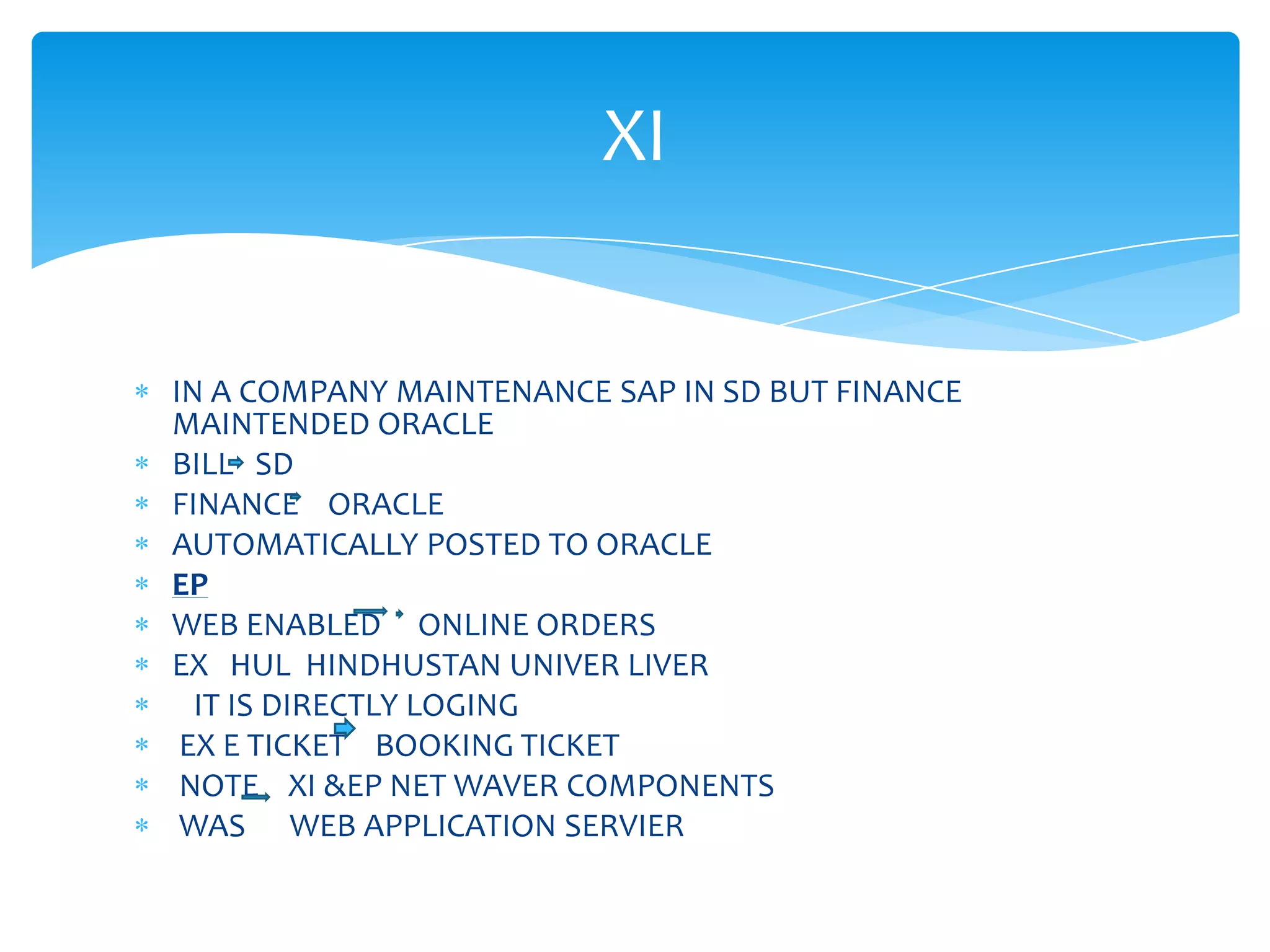 XI


IN A COMPANY MAINTENANCE SAP IN SD BUT FINANCE
MAINTENDED ORACLE
BILL SD
FINANCE ORACLE
AUTOMATICALLY POSTED TO ORACLE
EP
WEB ENABLED ONLINE ORDERS
EX HUL HINDHUSTAN UNIVER LIVER
  IT IS DIRECTLY LOGING
 EX E TICKET BOOKING TICKET
 NOTE XI &EP NET WAVER COMPONENTS
 WAS WEB APPLICATION SERVIER
 