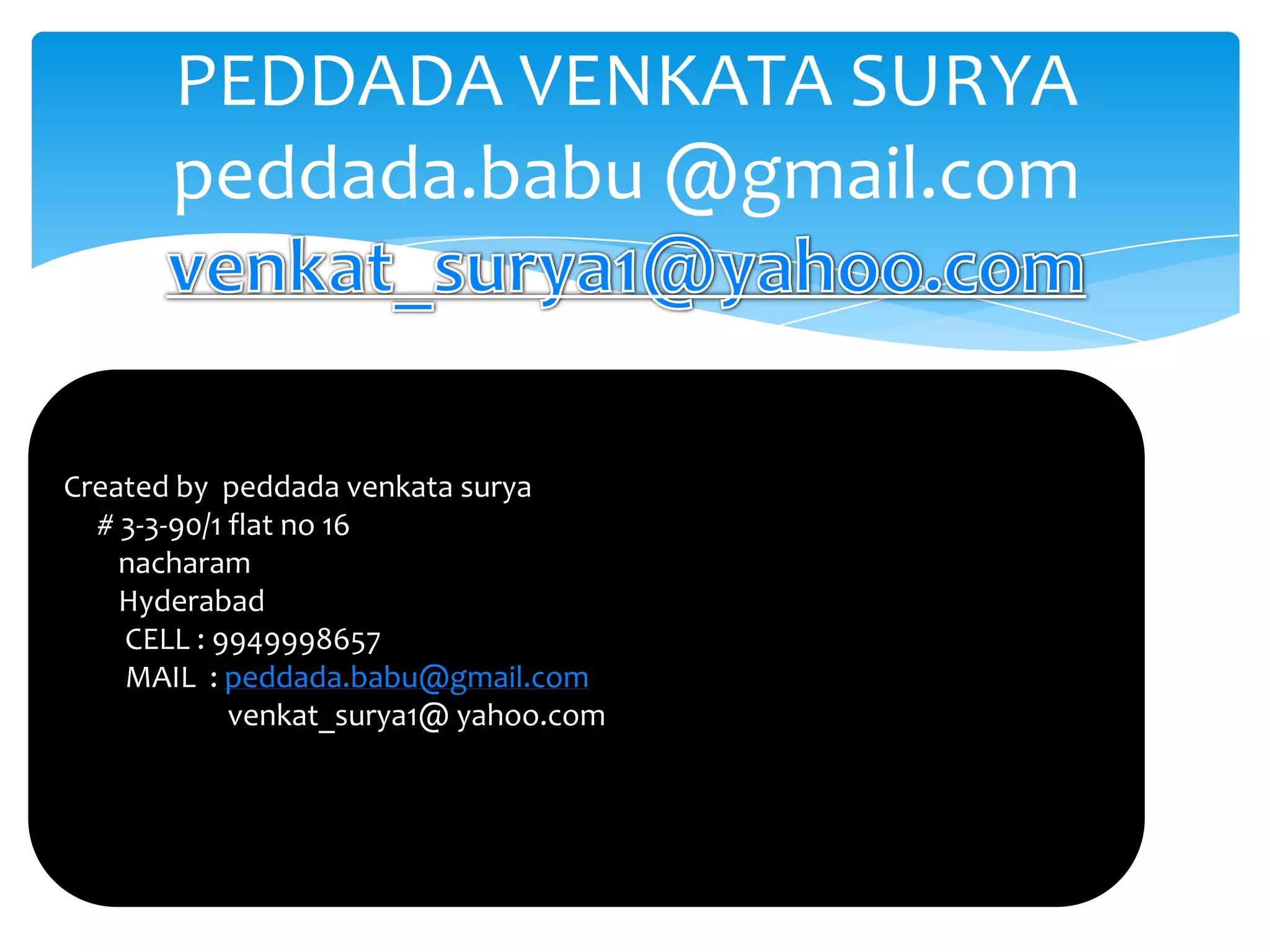 PEDDADA VENKATA SURYA
       peddada.babu @gmail.com

                      PEDDADA VENKATA SURYA
                      peddada.babu @gmail.com
Created by peddada venkata surya
  # 3-3-90/1 flat no 16
    nacharam
    Hyderabad
    CELL : 9949998657
    MAIL : peddada.babu@gmail.com
             venkat_surya1@ yahoo.com
 
