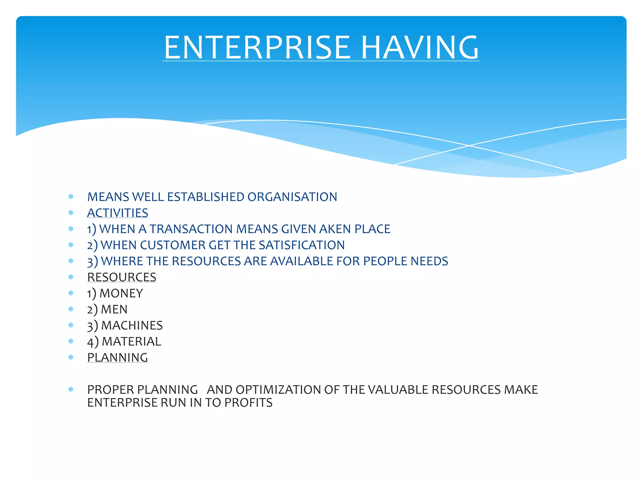 ENTERPRISE HAVING


MEANS WELL ESTABLISHED ORGANISATION
ACTIVITIES
1) WHEN A TRANSACTION MEANS GIVEN AKEN PLACE
2) WHEN CUSTOMER GET THE SATISFICATION
3) WHERE THE RESOURCES ARE AVAILABLE FOR PEOPLE NEEDS
RESOURCES
1) MONEY
2) MEN
3) MACHINES
4) MATERIAL
PLANNING

PROPER PLANNING AND OPTIMIZATION OF THE VALUABLE RESOURCES MAKE
ENTERPRISE RUN IN TO PROFITS
 