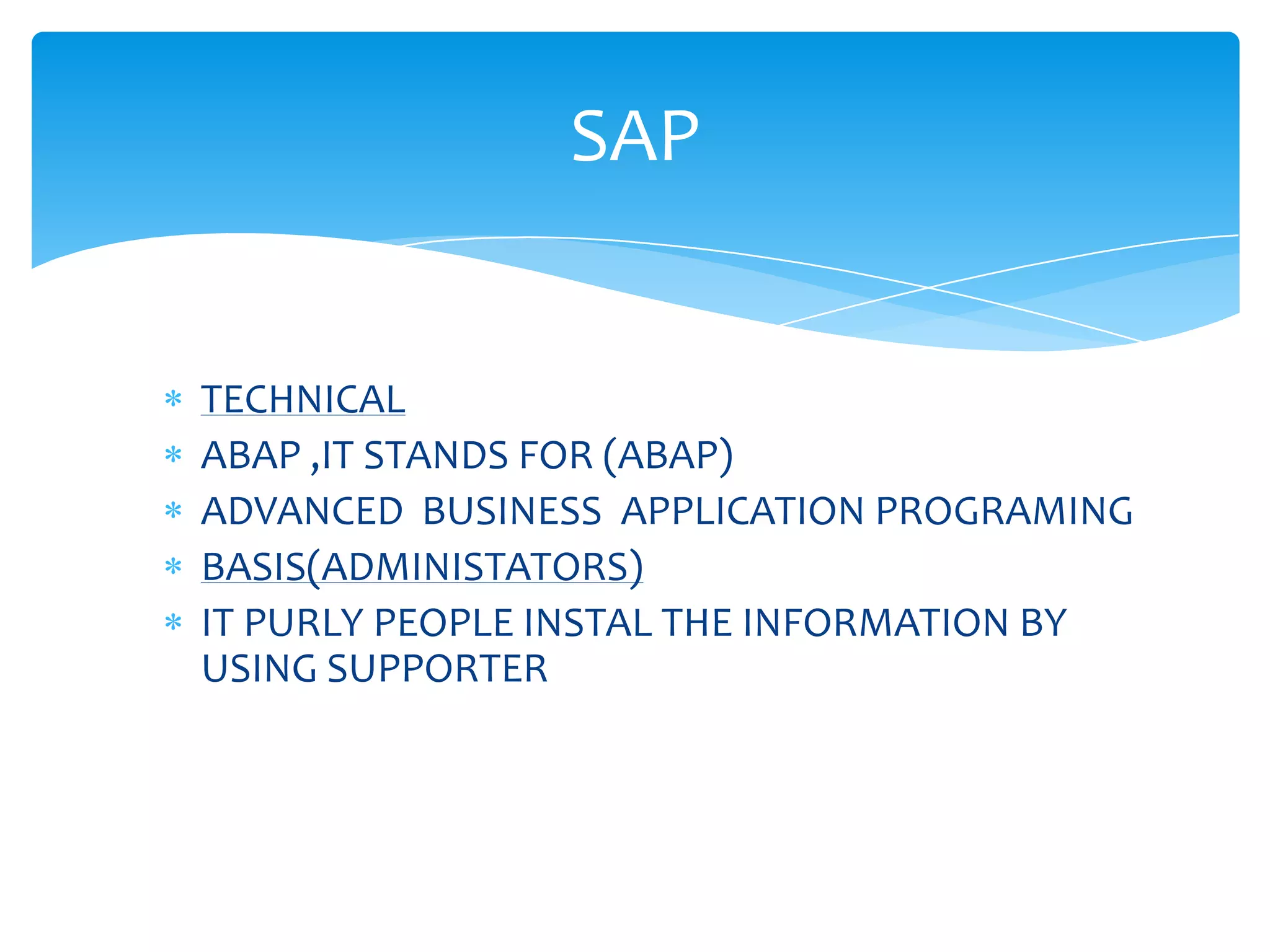 SAP


TECHNICAL
ABAP ,IT STANDS FOR (ABAP)
ADVANCED BUSINESS APPLICATION PROGRAMING
BASIS(ADMINISTATORS)
IT PURLY PEOPLE INSTAL THE INFORMATION BY
USING SUPPORTER
 