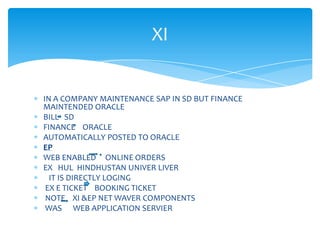XI


IN A COMPANY MAINTENANCE SAP IN SD BUT FINANCE
MAINTENDED ORACLE
BILL SD
FINANCE ORACLE
AUTOMATICALLY POSTED TO ORACLE
EP
WEB ENABLED ONLINE ORDERS
EX HUL HINDHUSTAN UNIVER LIVER
  IT IS DIRECTLY LOGING
 EX E TICKET BOOKING TICKET
 NOTE XI &EP NET WAVER COMPONENTS
 WAS WEB APPLICATION SERVIER
 