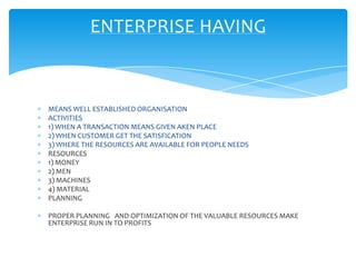 ENTERPRISE HAVING


MEANS WELL ESTABLISHED ORGANISATION
ACTIVITIES
1) WHEN A TRANSACTION MEANS GIVEN AKEN PLACE
2) WHEN CUSTOMER GET THE SATISFICATION
3) WHERE THE RESOURCES ARE AVAILABLE FOR PEOPLE NEEDS
RESOURCES
1) MONEY
2) MEN
3) MACHINES
4) MATERIAL
PLANNING

PROPER PLANNING AND OPTIMIZATION OF THE VALUABLE RESOURCES MAKE
ENTERPRISE RUN IN TO PROFITS
 