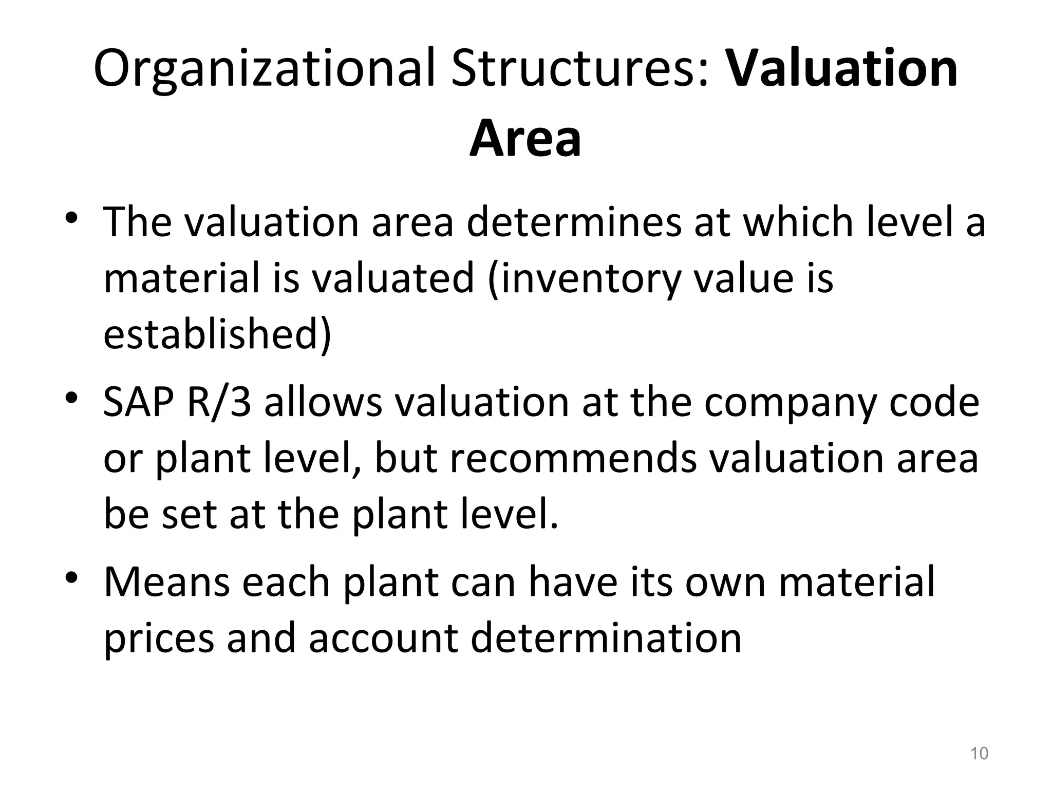 10
Organizational Structures: Valuation
Area
• The valuation area determines at which level a
material is valuated (inventory value is
established)
• SAP R/3 allows valuation at the company code
or plant level, but recommends valuation area
be set at the plant level.
• Means each plant can have its own material
prices and account determination
 