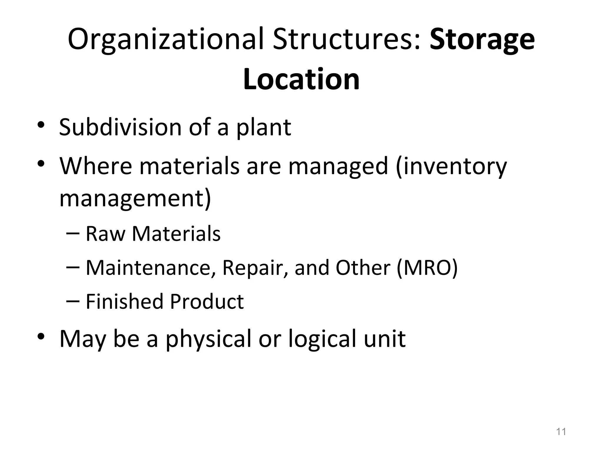 11
Organizational Structures: Storage
Location
• Subdivision of a plant
• Where materials are managed (inventory
management)
– Raw Materials
– Maintenance, Repair, and Other (MRO)
– Finished Product
• May be a physical or logical unit
 
