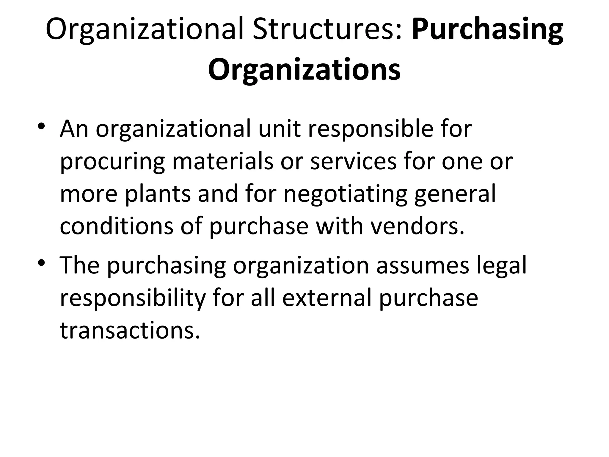 Organizational Structures: Purchasing
Organizations
• An organizational unit responsible for
procuring materials or services for one or
more plants and for negotiating general
conditions of purchase with vendors.
• The purchasing organization assumes legal
responsibility for all external purchase
transactions.
 