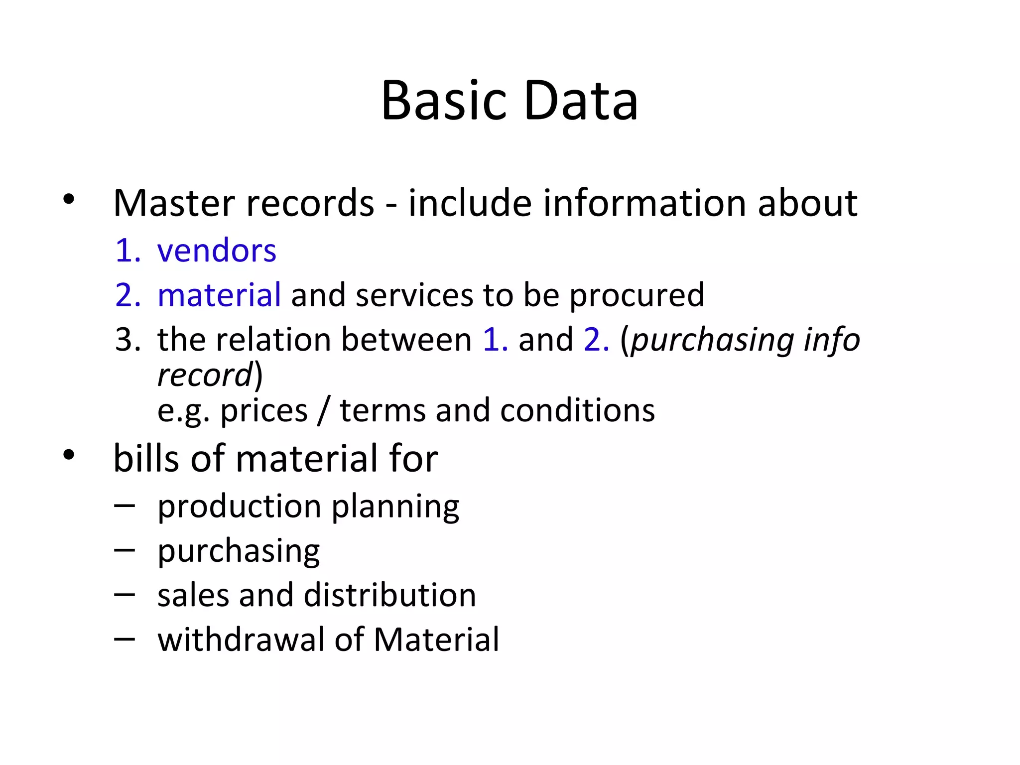 Basic Data
• Master records - include information about
1. vendors
2. material and services to be procured
3. the relation between 1. and 2. (purchasing info
record)
e.g. prices / terms and conditions
• bills of material for
– production planning
– purchasing
– sales and distribution
– withdrawal of Material
 