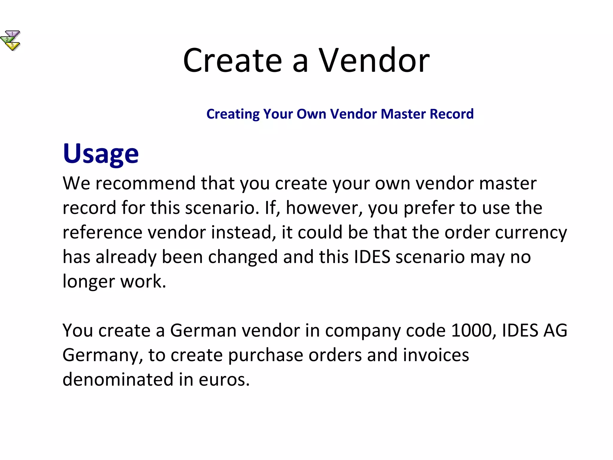 Create a Vendor
Creating Your Own Vendor Master Record
Usage
We recommend that you create your own vendor master
record for this scenario. If, however, you prefer to use the
reference vendor instead, it could be that the order currency
has already been changed and this IDES scenario may no
longer work.
You create a German vendor in company code 1000, IDES AG
Germany, to create purchase orders and invoices
denominated in euros.
 