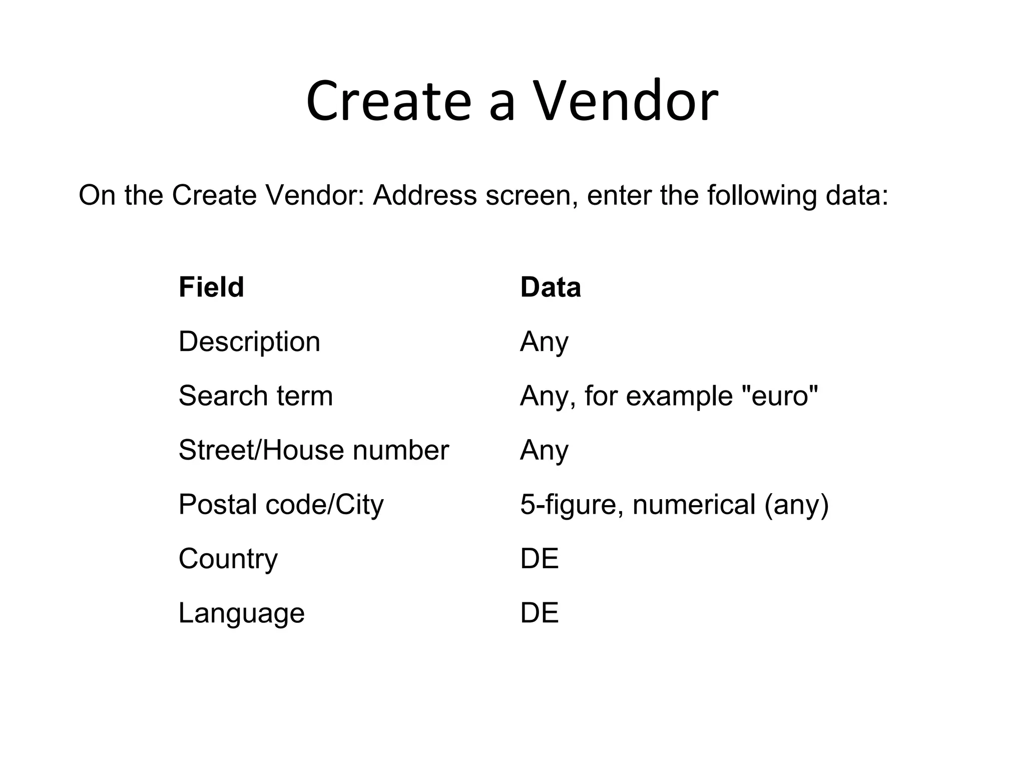Create a Vendor
On the Create Vendor: Address screen, enter the following data:
Field Data
Description Any
Search term Any, for example "euro"
Street/House number Any
Postal code/City 5-figure, numerical (any)
Country DE
Language DE
 