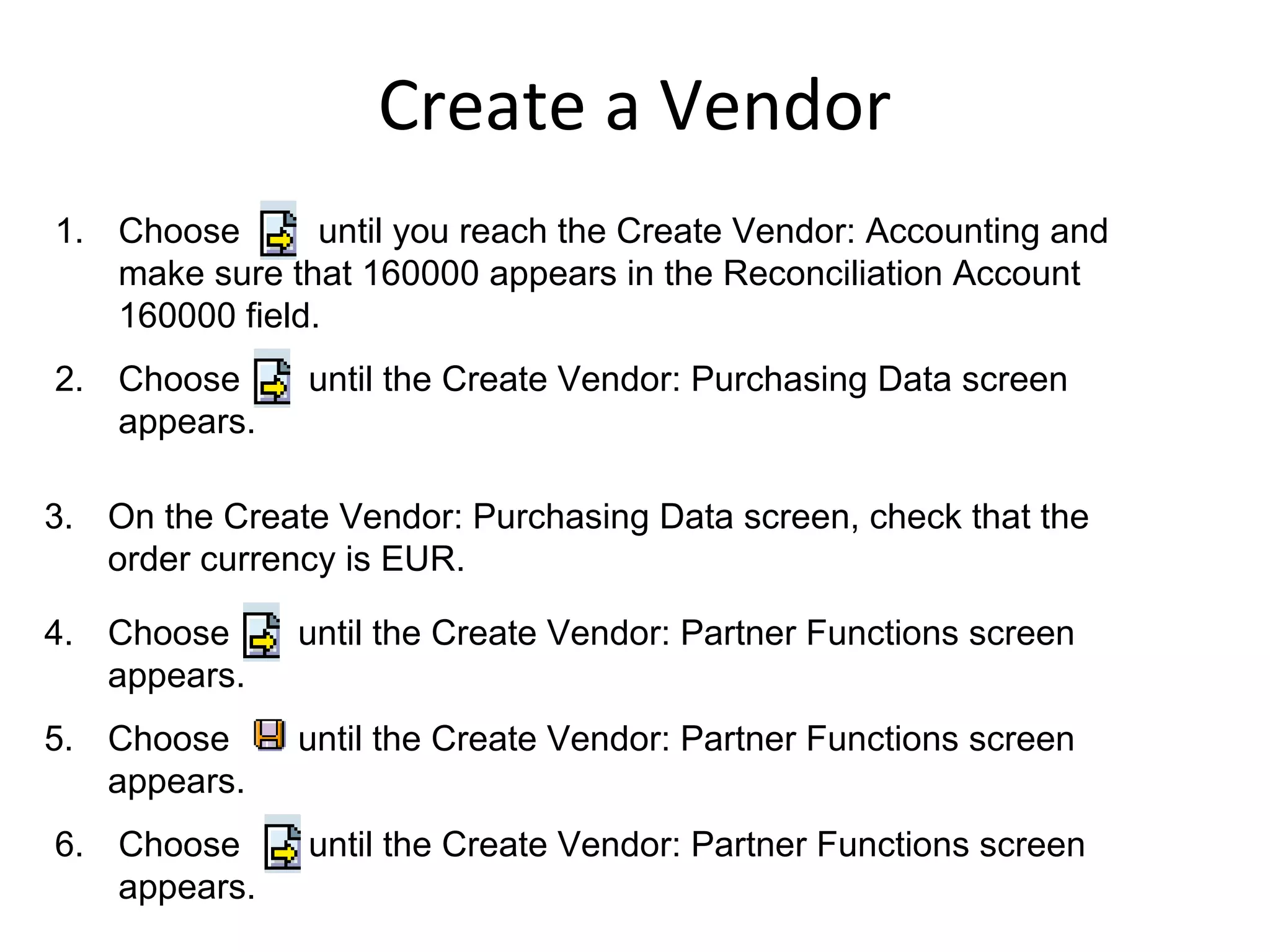 1. Choose until you reach the Create Vendor: Accounting and
make sure that 160000 appears in the Reconciliation Account
160000 field.
2. Choose until the Create Vendor: Purchasing Data screen
appears.
3. On the Create Vendor: Purchasing Data screen, check that the
order currency is EUR.
4. Choose until the Create Vendor: Partner Functions screen
appears.
5. Choose until the Create Vendor: Partner Functions screen
appears.
6. Choose until the Create Vendor: Partner Functions screen
appears.
Create a Vendor
 