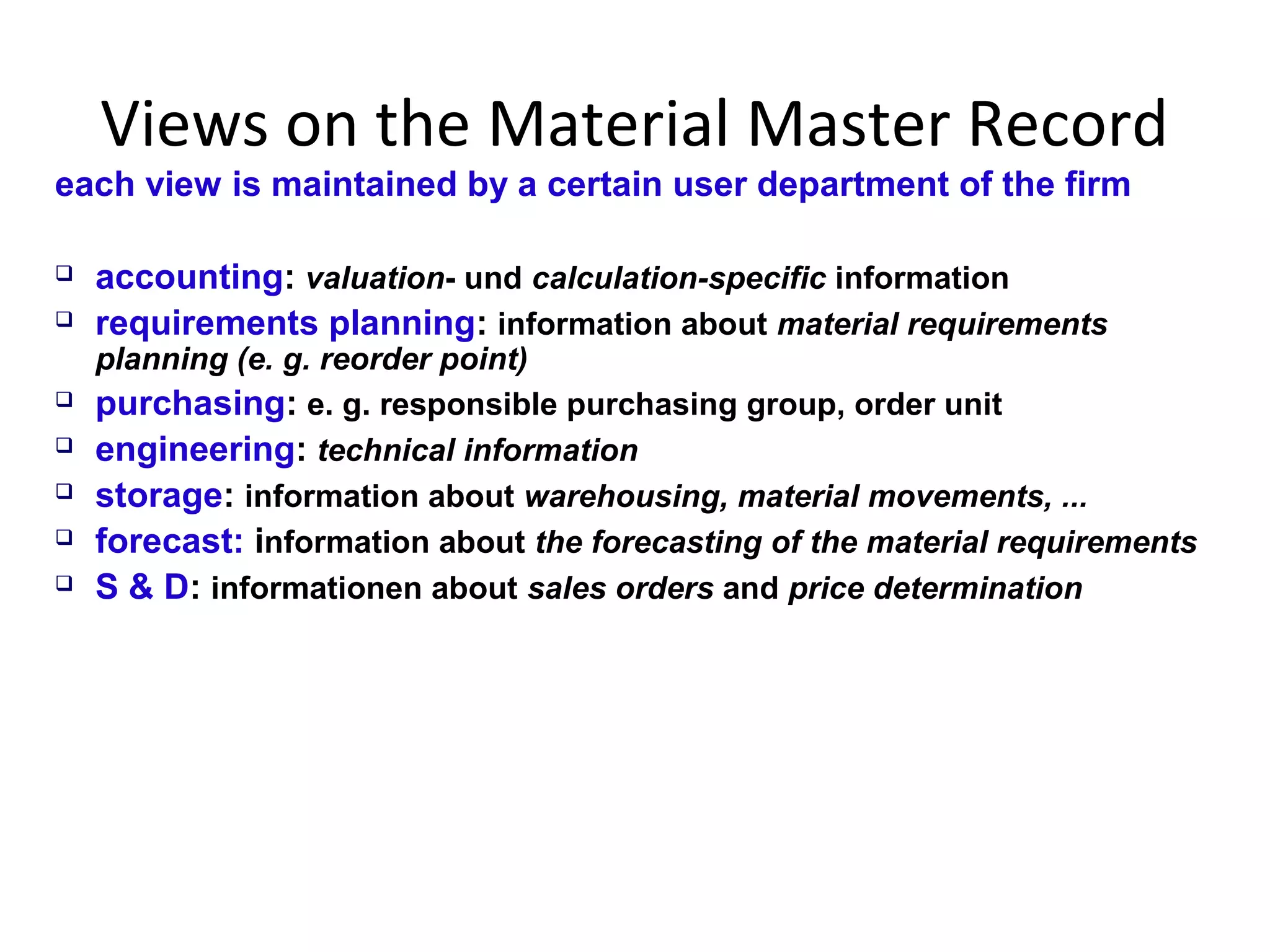 Views on the Material Master Record
each view is maintained by a certain user department of the firm
 accounting: valuation- und calculation-specific information
 requirements planning: information about material requirements
planning (e. g. reorder point)
 purchasing: e. g. responsible purchasing group, order unit
 engineering: technical information
 storage: information about warehousing, material movements, ...
 forecast: information about the forecasting of the material requirements
 S & D: informationen about sales orders and price determination
 