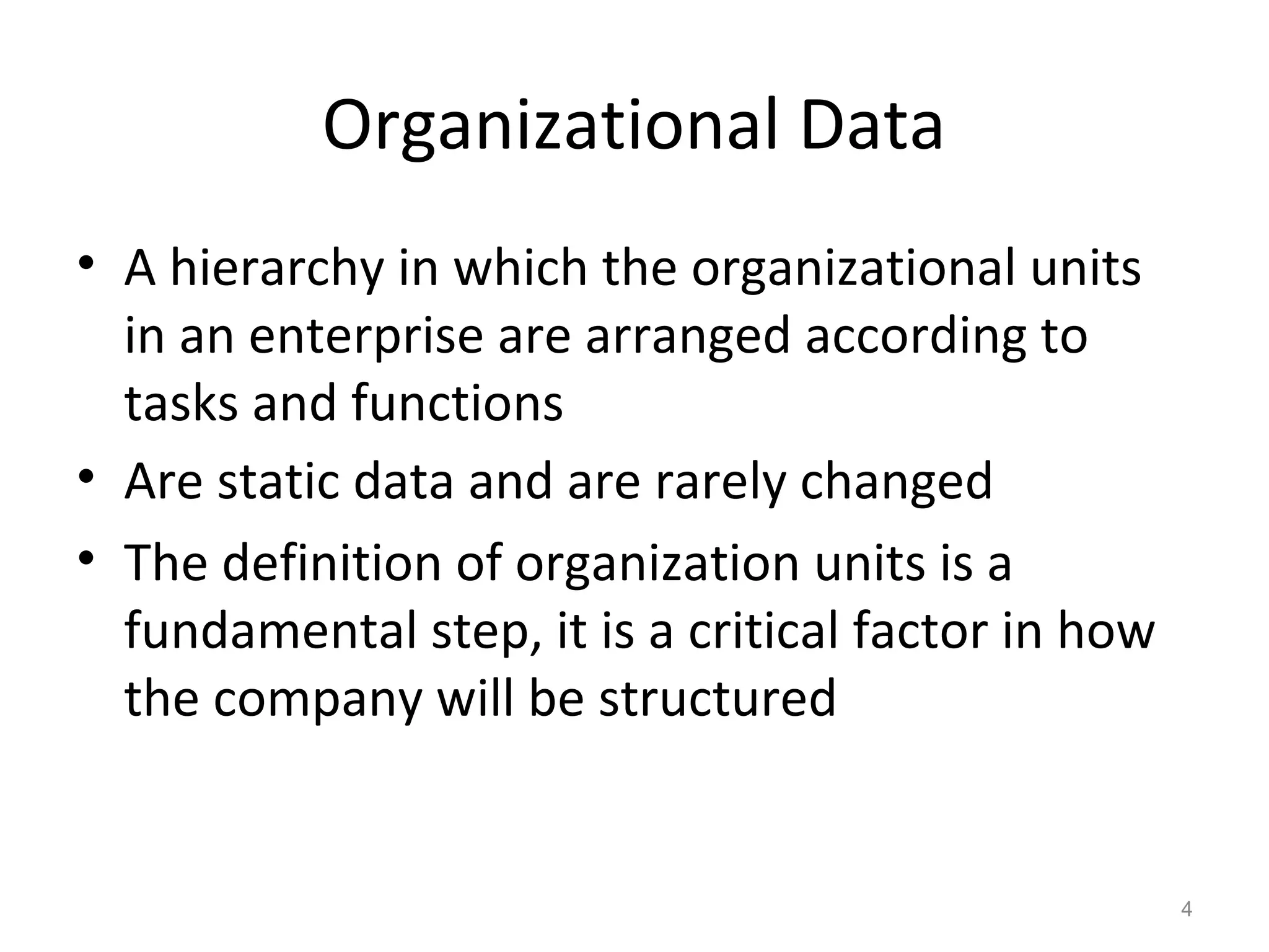 4
Organizational Data
• A hierarchy in which the organizational units
in an enterprise are arranged according to
tasks and functions
• Are static data and are rarely changed
• The definition of organization units is a
fundamental step, it is a critical factor in how
the company will be structured
 