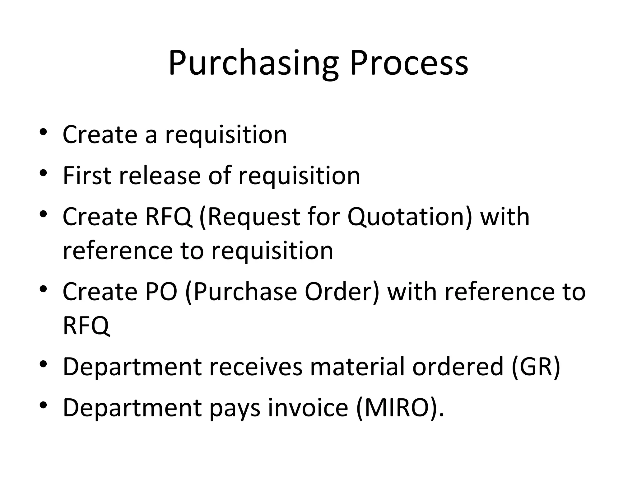 Purchasing Process
• Create a requisition
• First release of requisition
• Create RFQ (Request for Quotation) with
reference to requisition
• Create PO (Purchase Order) with reference to
RFQ
• Department receives material ordered (GR)
• Department pays invoice (MIRO).
 