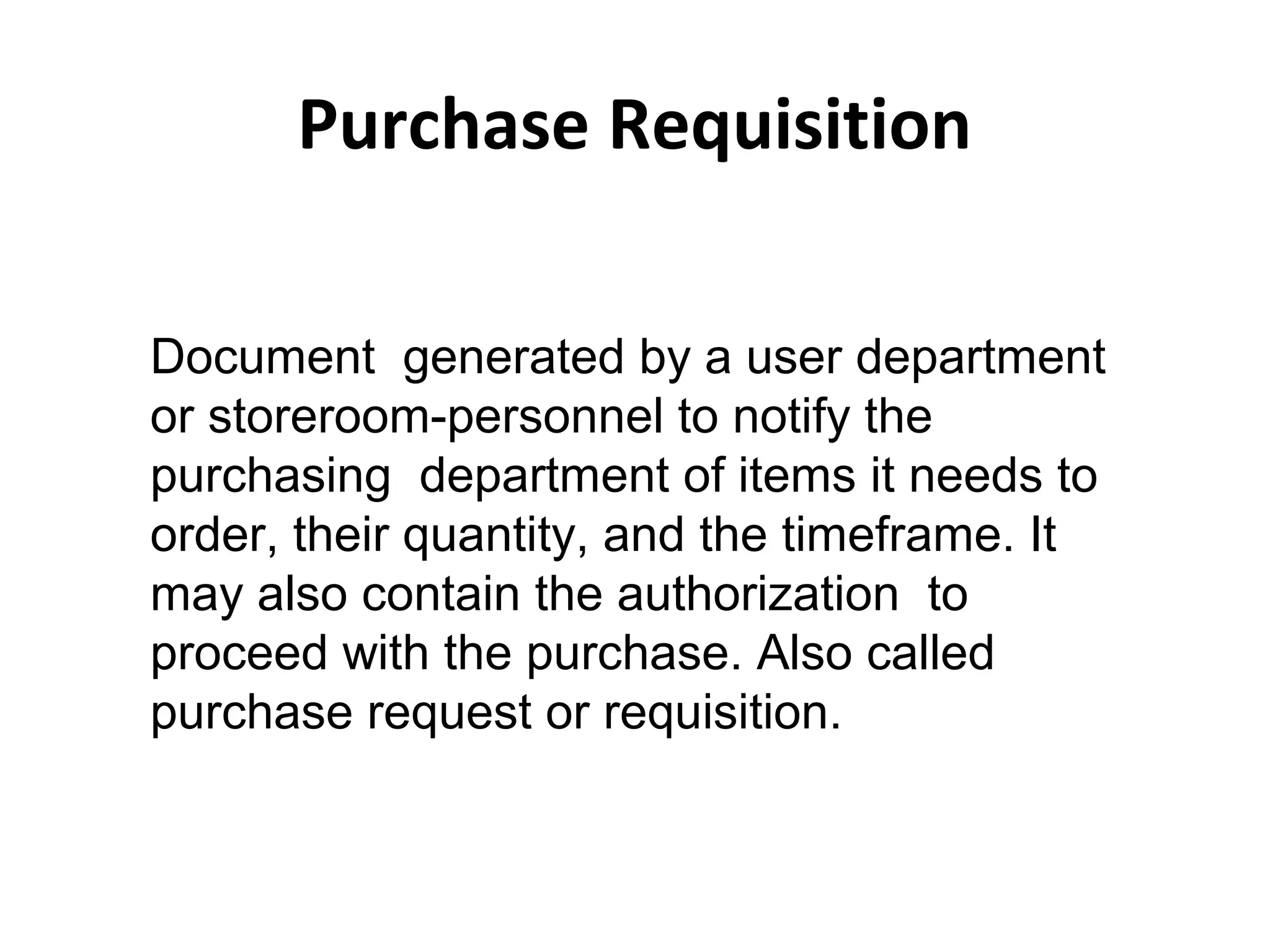 Purchase Requisition
Document generated by a user department
or storeroom-personnel to notify the
purchasing department of items it needs to
order, their quantity, and the timeframe. It
may also contain the authorization to
proceed with the purchase. Also called
purchase request or requisition.
 