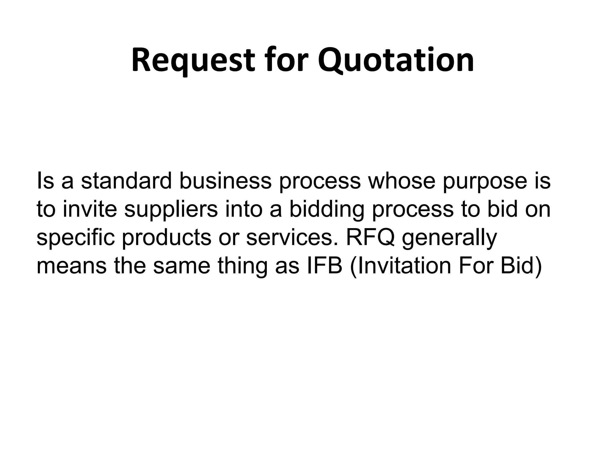 Request for Quotation
Is a standard business process whose purpose is
to invite suppliers into a bidding process to bid on
specific products or services. RFQ generally
means the same thing as IFB (Invitation For Bid)
 