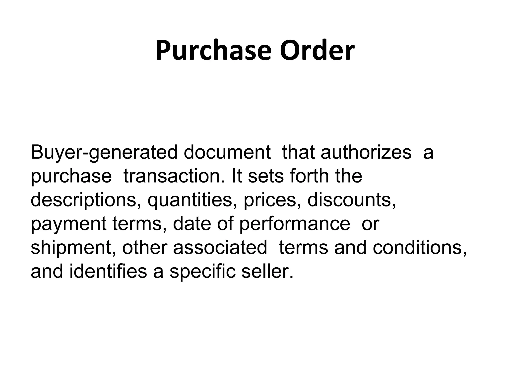 Purchase Order
Buyer-generated document that authorizes a
purchase transaction. It sets forth the
descriptions, quantities, prices, discounts,
payment terms, date of performance or
shipment, other associated terms and conditions,
and identifies a specific seller.
 