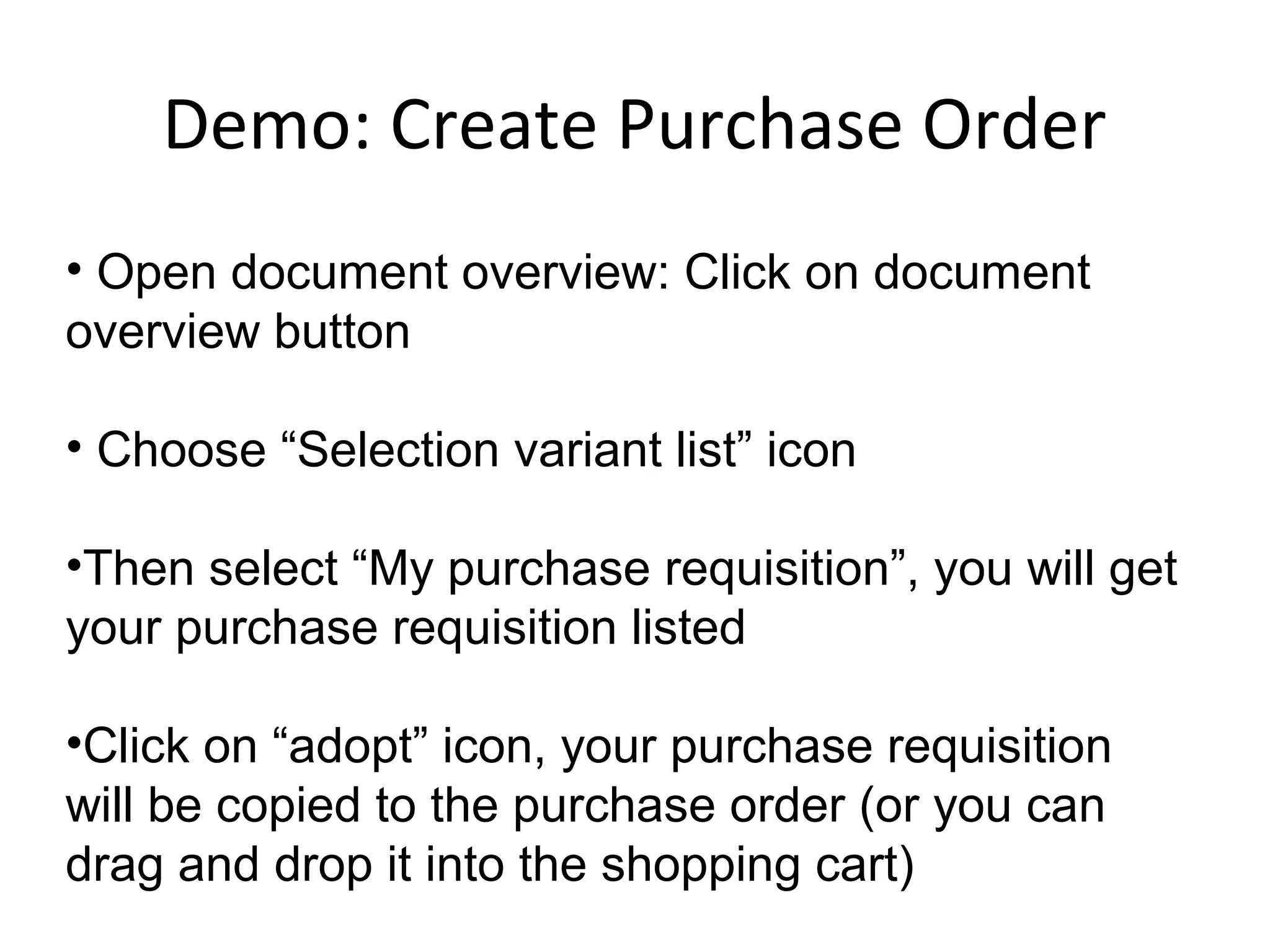 Demo: Create Purchase Order
• Open document overview: Click on document
overview button
• Choose “Selection variant list” icon
•Then select “My purchase requisition”, you will get
your purchase requisition listed
•Click on “adopt” icon, your purchase requisition
will be copied to the purchase order (or you can
drag and drop it into the shopping cart)
 