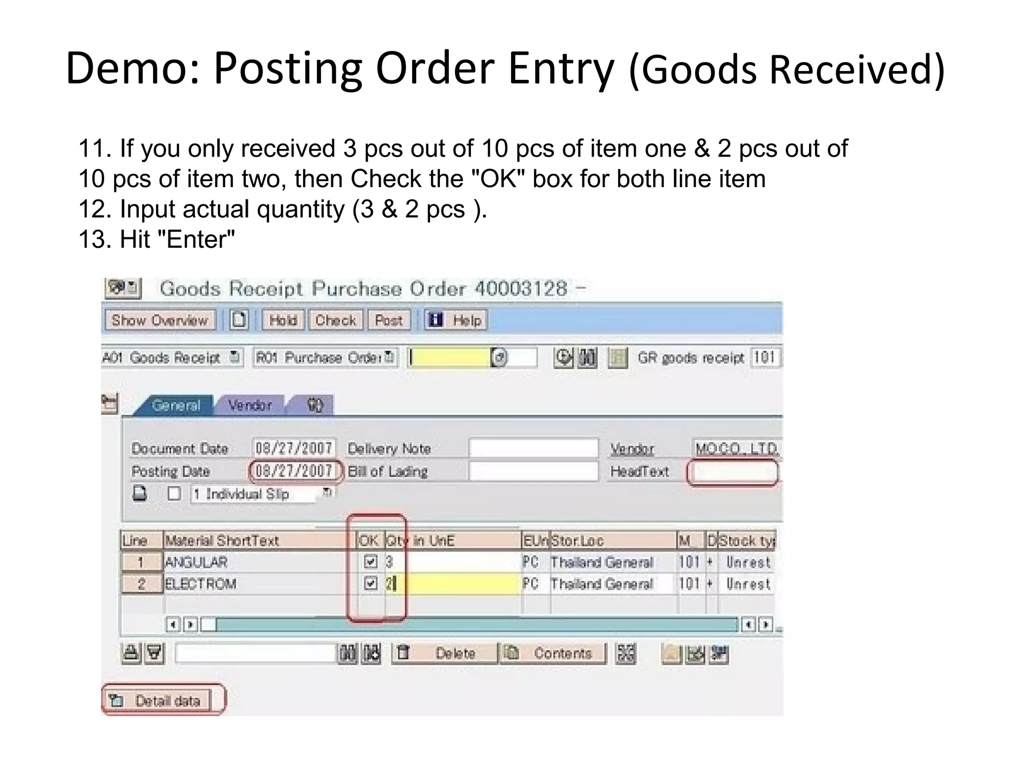 Demo: Posting Order Entry (Goods Received)
11. If you only received 3 pcs out of 10 pcs of item one & 2 pcs out of
10 pcs of item two, then Check the "OK" box for both line item
12. Input actual quantity (3 & 2 pcs ).
13. Hit "Enter"
 