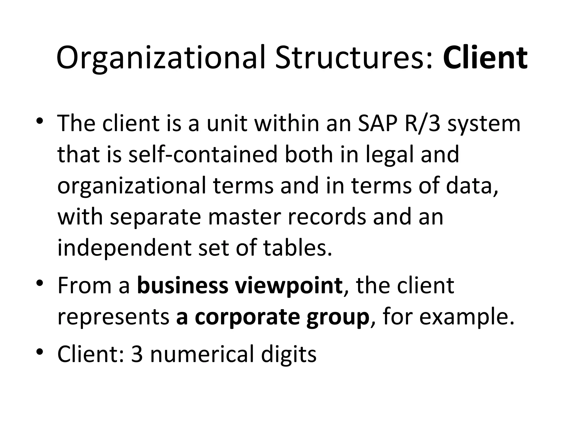 Organizational Structures: Client
• The client is a unit within an SAP R/3 system
that is self-contained both in legal and
organizational terms and in terms of data,
with separate master records and an
independent set of tables.
• From a business viewpoint, the client
represents a corporate group, for example.
• Client: 3 numerical digits
 