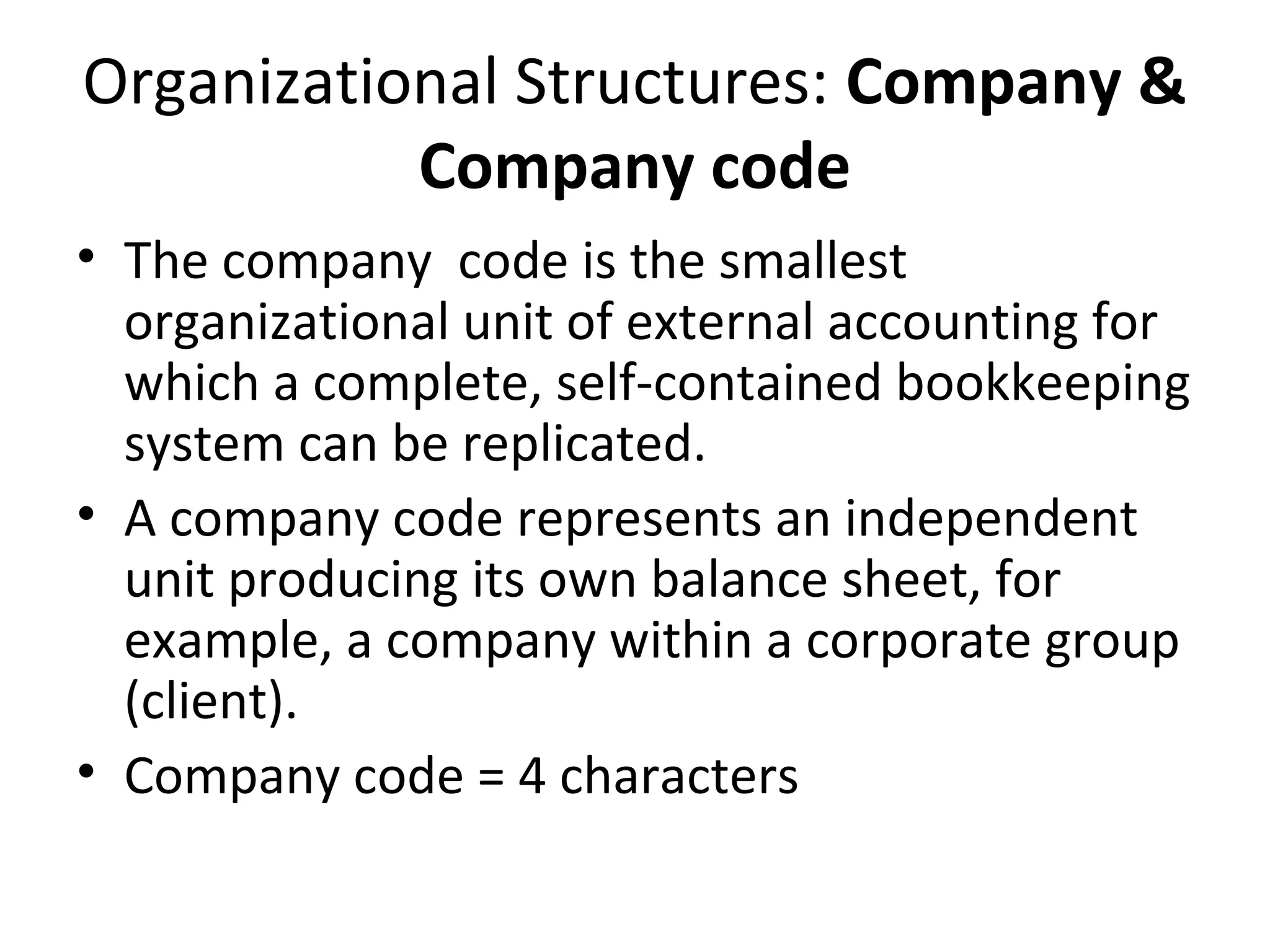 Organizational Structures: Company &
Company code
• The company code is the smallest
organizational unit of external accounting for
which a complete, self-contained bookkeeping
system can be replicated.
• A company code represents an independent
unit producing its own balance sheet, for
example, a company within a corporate group
(client).
• Company code = 4 characters
 