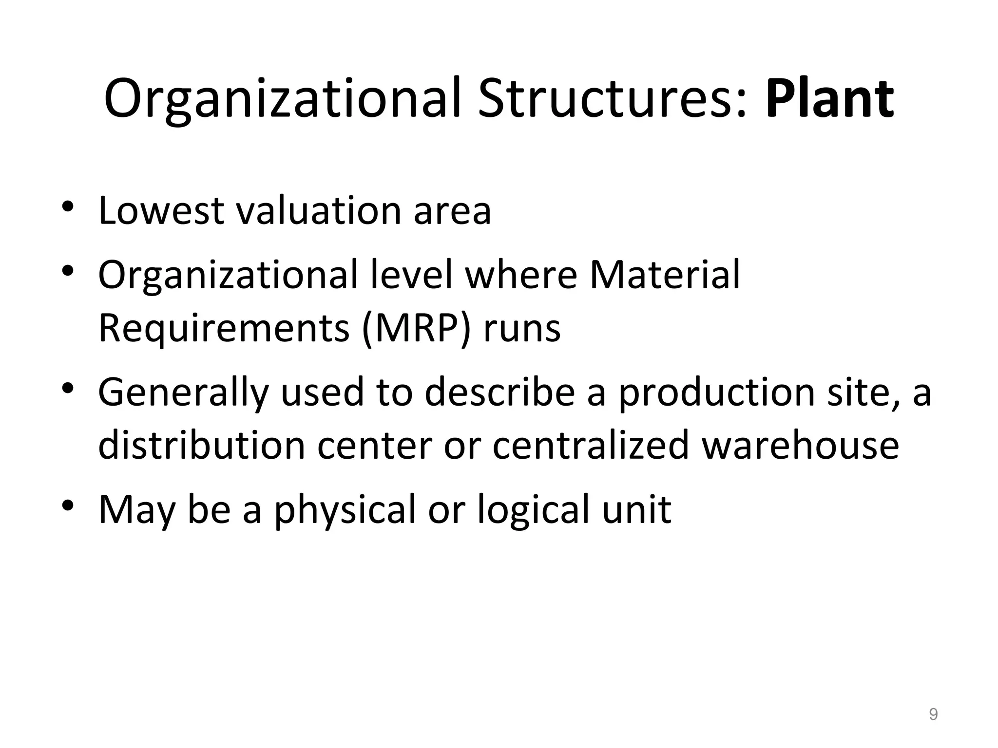 9
Organizational Structures: Plant
• Lowest valuation area
• Organizational level where Material
Requirements (MRP) runs
• Generally used to describe a production site, a
distribution center or centralized warehouse
• May be a physical or logical unit
 