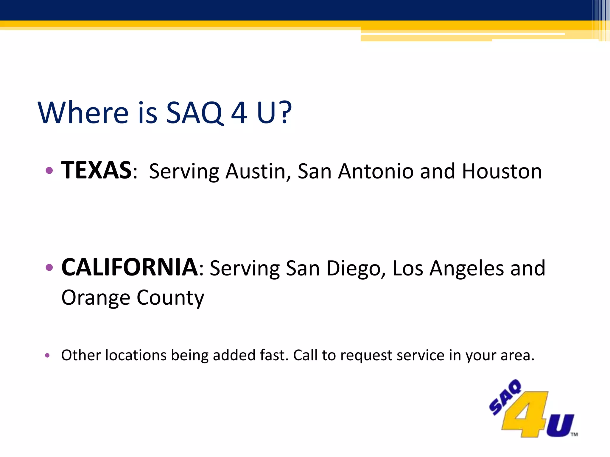 Where is SAQ 4 U?TEXAS:  Serving Austin, San Antonio and HoustonCALIFORNIA: Serving San Diego, Los Angeles and Orange CountyOther locations being added fast. Call to request service in your area.