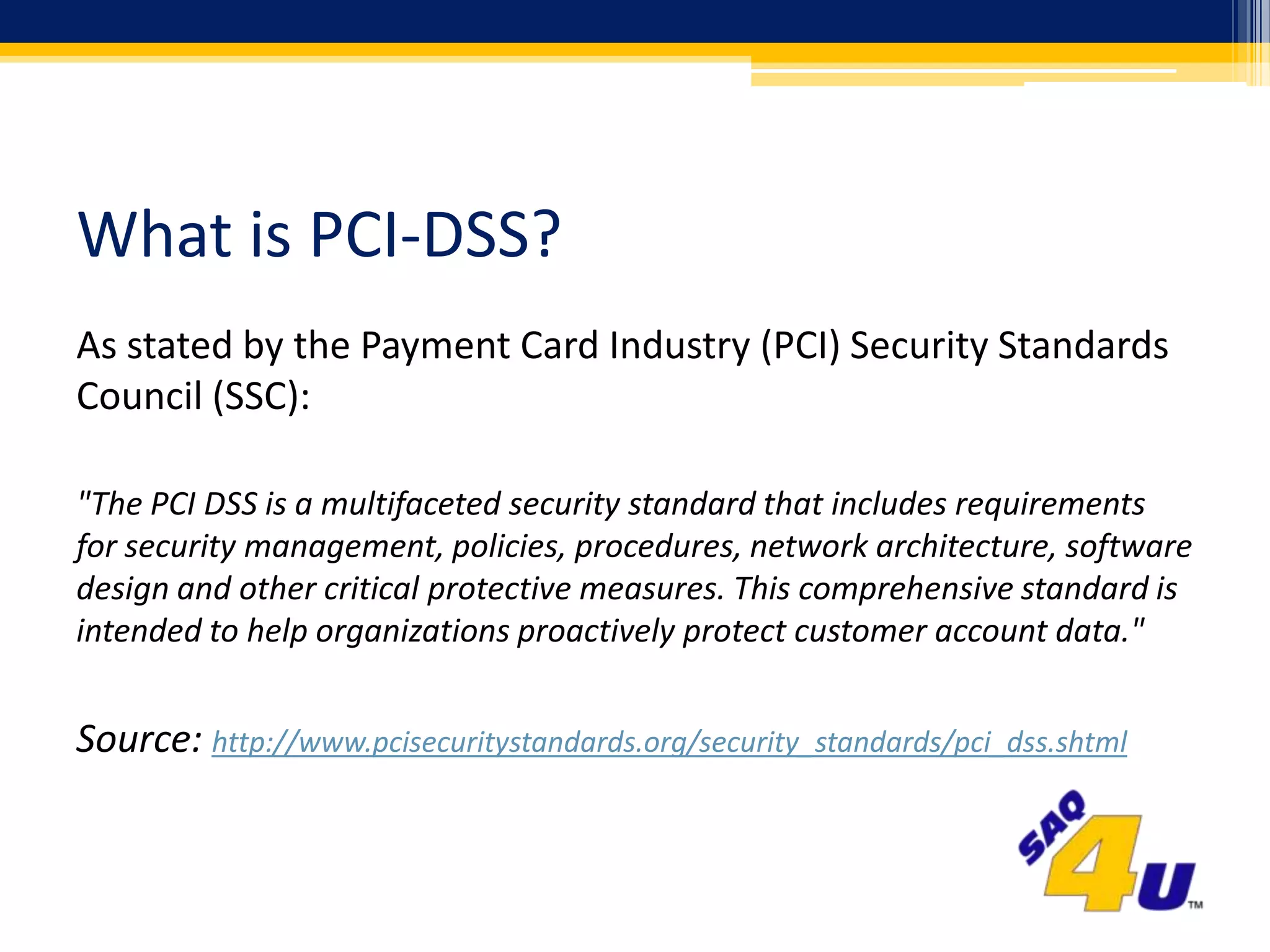 What is PCI-DSS?As stated by the Payment Card Industry (PCI) Security Standards Council (SSC):"The PCI DSS is a multifaceted security standard that includes requirements for security management, policies, procedures, network architecture, software design and other critical protective measures. This comprehensive standard is intended to help organizations proactively protect customer account data."Source: http://www.pcisecuritystandards.org/security_standards/pci_dss.shtml