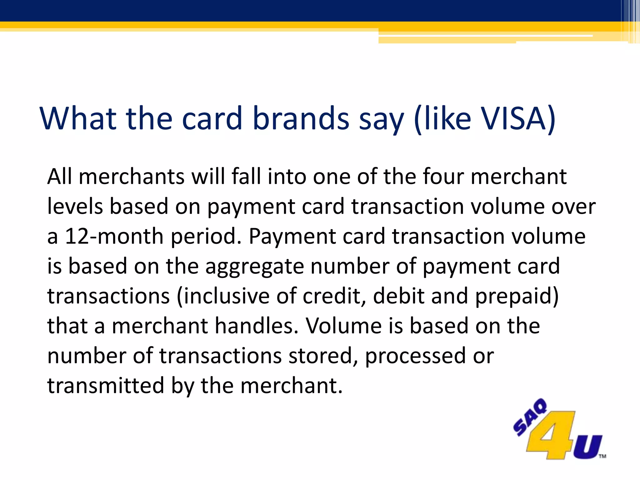 What the card brands say (like VISA)All merchants will fall into one of the four merchant levels based on payment card transaction volume over a 12-month period. Payment card transaction volume is based on the aggregate number of payment card transactions (inclusive of credit, debit and prepaid) that a merchant handles. Volume is based on the number of transactions stored, processed or transmitted by the merchant.