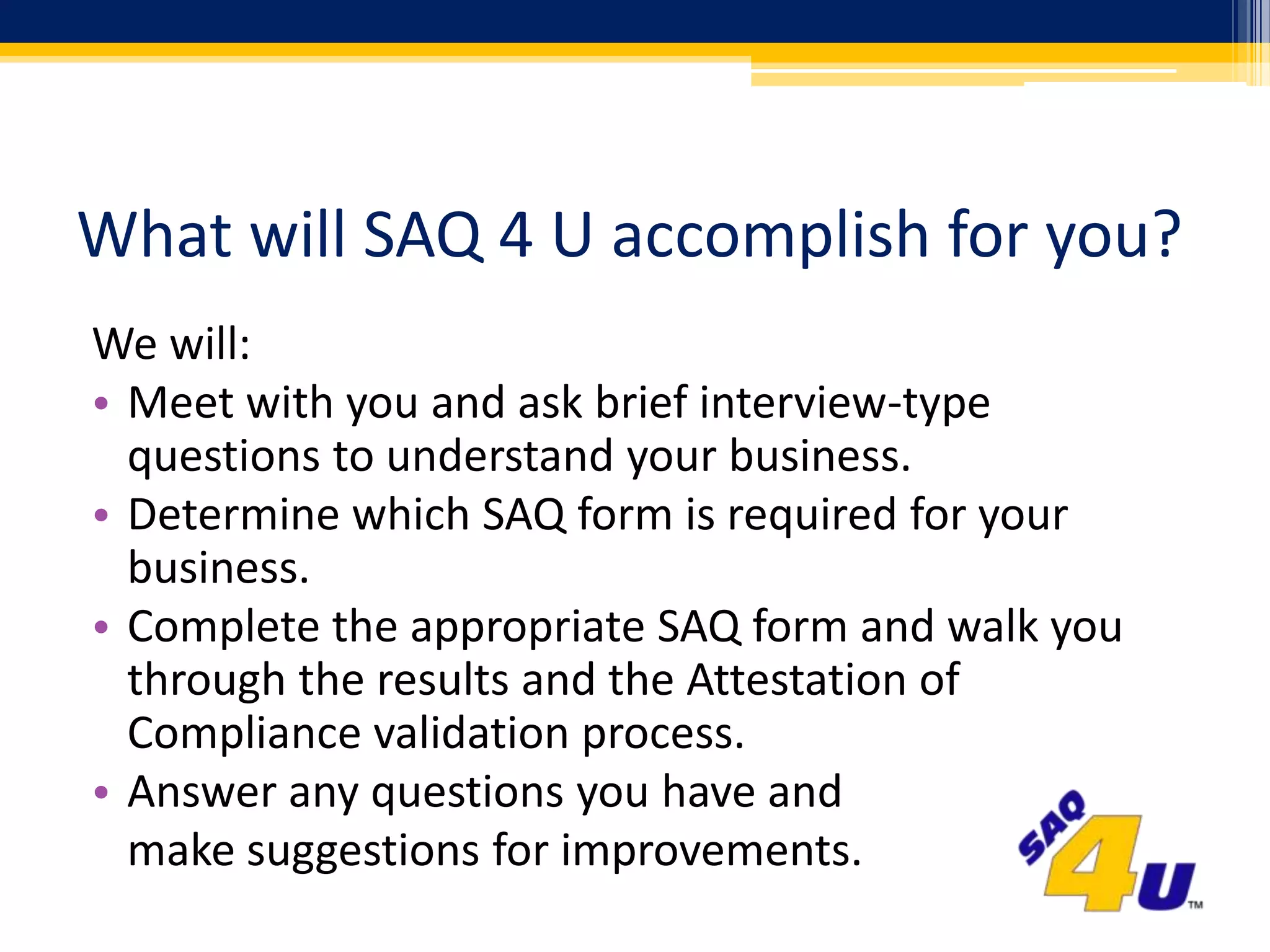 What will SAQ 4 U accomplish for you?We will:Meet with you and ask brief interview-type questions to understand your business.Determine which SAQ form is required for your business.Complete the appropriate SAQ form and walk you through the results and the Attestation of Compliance validation process.Answer any questions you have and	make suggestions for improvements.
