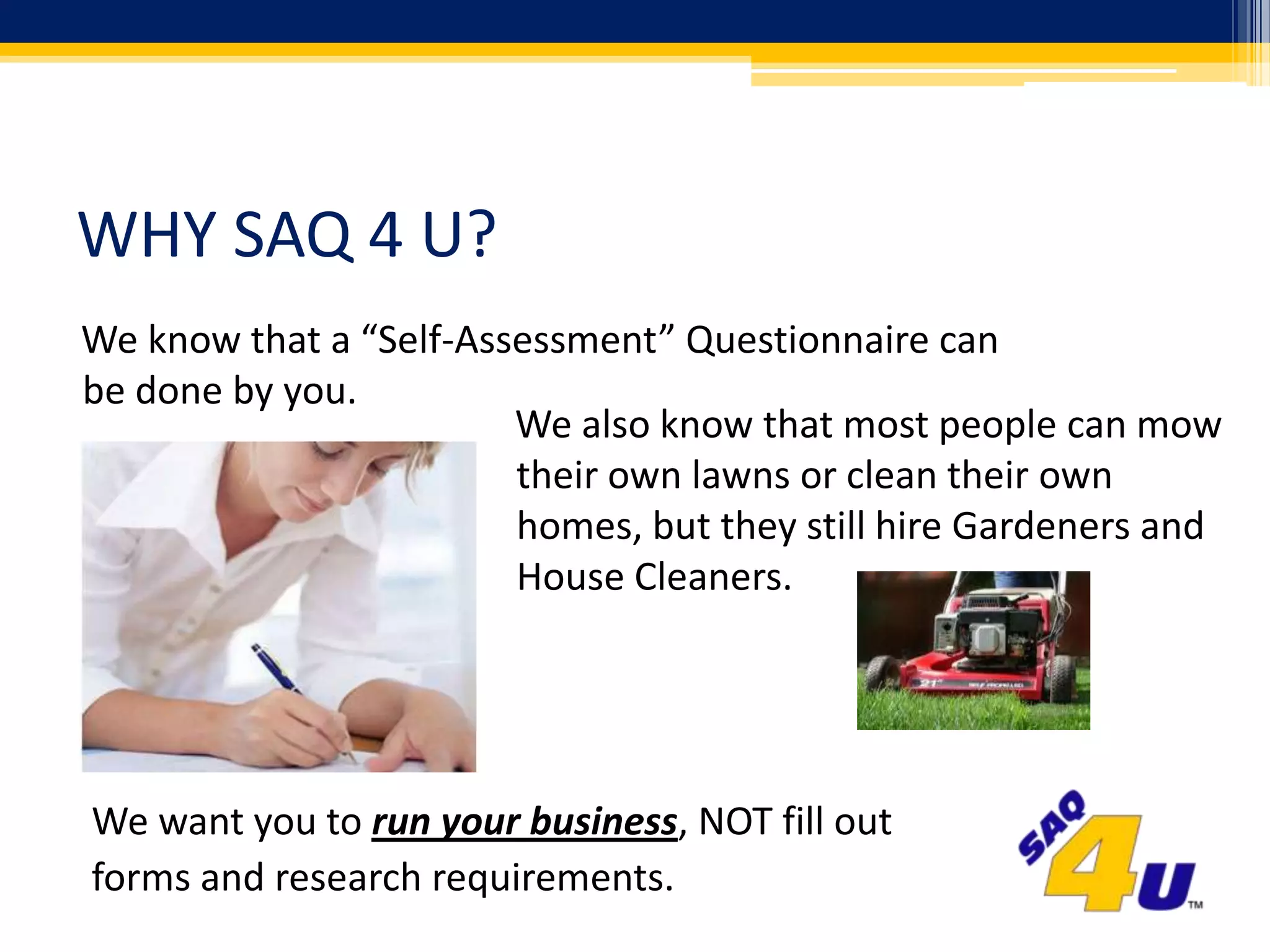 WHY SAQ 4 U?We know that a “Self-Assessment” Questionnaire can be done by you.We also know that most people can mow their own lawns or clean their own homes, but they still hire Gardeners and House Cleaners.We want you to run your business, NOT fill outforms and research requirements.