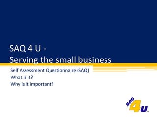 SAQ 4 U - Serving the small business Self Assessment Questionnaire (SAQ) What is it? Why is it important? 